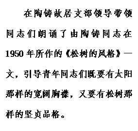 文本框: 在陶铸故居支部领导带领同志们朗诵了由陶铸同志在1950年所作的《松树的风格》一文,引导青年同志们既要有太阳那样的宽阔胸襟,又要有松树那样的坚贞品格。